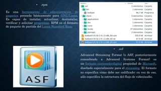 • .asf
Advanced Streaming Format (o ASF, posteriormente
renombrado a Advanced Systems Format) es
un formato contenedordigital propiedad de Microsoft,
diseñado especialmente para el streaming. El formato
no especifica cómo debe ser codificado; en vez de eso,
sólo especifica la estructura del flujo de video/audio.
• .rpm
Es una herramienta de administración de
paquetes pensada básicamente para GNU/Linux.
Es capaz de instalar, actualizar, desinstalar,
verificar y solicitar programas. RPM es el formato
de paquete de partida del Linux Standard Base.
 