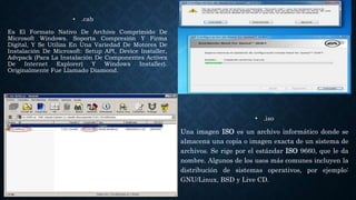 • .cab
Es El Formato Nativo De Archivo Comprimido De
Microsoft Windows. Soporta Compresión Y Firma
Digital, Y Se Utiliza En Una Variedad De Motores De
Instalación De Microsoft: Setup API, Device Installer,
Advpack (Para La Instalación De Componentes Activex
De Internet Explorer) Y Windows Installer).
Originalmente Fue Llamado Diamond.
• .iso
Una imagen ISO es un archivo informático donde se
almacena una copia o imagen exacta de un sistema de
archivos. Se rige por el estándar ISO 9660, que le da
nombre. Algunos de los usos más comunes incluyen la
distribución de sistemas operativos, por ejemplo:
GNU/Linux, BSD y Live CD.
 