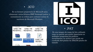 • .ICO
Es un formato propietario de Microsoft para
almacenar varios ficheros BMP (bitmaps) juntos, y
normalmente se utiliza para contener iconos de
escritorio de Microsoft Windows
• .PAT
Es una imagen de mapa de bits utilizado
como un patrón que puede importarse en
múltiples programas de gráficos;
normalmente un archivo que puede ser
cuadrada 8x8 píxeles de 256x256 píxeles de
tamaño
 