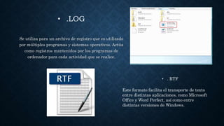 • .LOG
Se utiliza para un archivo de registro que es utilizado
por múltiples programas y sistemas operativos. Actúa
como registros mantenidos por los programas de
ordenador para cada actividad que se realice.
• . RTF
Este formato facilita el transporte de texto
entre distintas aplicaciones, como Microsoft
Office y Word Perfect, así como entre
distintas versiones de Windows.
 