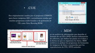 • .CUE
Son originalmente usados por el programa CDRWIN
para hacer imágenes ISO, y actualmente usados por
muchos programas audiovisuales y de grabación de
CD, como Nero Burning ROM.
• .MDS
es un archivo de información que describe el
formato de un CD o DVD. Incluye información
de cabecera, que define las pistas en el disco y
la forma en que se organizan los datos. MDS
archivos se graban los programas de formación
de imágenes de disco y reconocidos por los
reproductores de CD y DVD estándar.
 