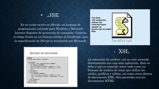 • .JSE
Es un script escrito en JScript, un lenguaje de
programación utilizado para Windows y Microsoft
Internet Explorer de secuencias de comandos. Contiene
el código fuente en un formato similar al JavaScript, pero
la especificación de JScript es mantenida por Microsoft.
• .XSL
La extensión de archivo .xsl no está asociado
directamente con una sola aplicación. Esto se
debe a que es conocido sobre todo como un
formato de archivo de texto que define los
estilos, gráficos y tablas, así como otros objetos
de documento XML. Son parecidos con los
documentos HTML
 