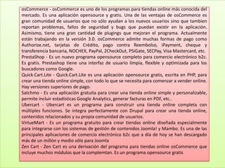 osCommerce - osCommerce es uno de los programas para tiendas online más conocida del mercado. Es una aplicación opensource y gratis. Una de las ventajas de osCommerce es gran comunidad de usuarios que no sólo ayudan a los nuevos usuarios sino que tambien reportan problemas, fallos de seguridad y bugs que puedan existir en la aplicación. Asimismo, tiene una gran cantidad de plugings que mejoran el programa. Actualmente están trabajando en la versión 3.0. osCommerce admite muchas formas de pago como Authorize.net, tarjetas de Crédito, pago contra Reembolso, iPayment, cheque y transferencia bancaria, NOCHEX, PayPal, 2CheckOut, PSiGate, SECPay, Visa Mastercard, etc.PrestaShop - Es un nuevo programa opensource completo para comercio electrónico b2c. Es gratis. Prestashop tiene una interfaz de usuario limpia, flexible y optimizada para los buscadores como Google.Quick.Cart.Lite - Quick.Cart.Lite es una aplicación opensource gratis, escrita en PHP, para crear una tienda online simple, con todo lo que se necesita para comenzar a vender online. Hay versiones superiores de pago.Satchmo - Es una aplicación gratuita para crear una tienda online simple y personalizable, permite incluir estadísticas Google Analytics, generar facturas en PDF, etc..Ubercart - Ubercart es un programa para construir una tienda online completa con múltiples funciones. Se integra perfectamente con Drupal para crear una tienda online, contenidos relacionados y su propia comunidad de usuarios.VirtueMart - Es un programa gratuito para crear tiendas online diseñada especialmente para integrarse con los sistemas de gestión de contenidos Joomla! y Mambo. Es una de las principales aplicaciones de comercio electrónico b2c que a día de hoy se han descargado más de un millón y medio sólo para JoomlaZen Cart - Zen Cart es una derivación del programa para tiendas online osCommerce que incluye muchos módulos que la complemtan. Es un programa opensource gratis