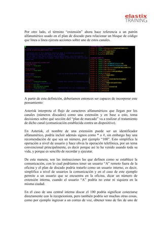  
Por otro lado, el término “extensión” ahora hace referencia a un patrón
alfanumérico usado en el plan de discado para relacionar un bloque de código
que línea a línea ejecuta acciones sobre uno de estos canales.
A partir de esta definición, deberíamos entonces ser capaces de incorporar este
pensamiento:
Asterisk interpreta el flujo de caracteres alfanuméricos que llegan por los
canales (números discados) como una extensión y en base a esto, toma
decisiones sobre qué sección del “plan de marcado” va a realizar el tratamiento
de dicho canal (comunicación establecida contra un dispositivo).
En Asterisk, el nombre de una extensión puede ser un identificador
alfanumérico, podría incluir además signos como * o #, sin embargo hay una
recomendación de que sea un número, por ejemplo “100”. Esto simplifica la
operación a nivel de usuario y hace obvia la operación telefónica, por un tema
convencional principalmente, es decir porque así lo ha venido usando toda su
vida, y porque es sencillo de recordar y ejecutar.
De esta manera, son las instrucciones las que definen como se establece la
comunicación, con lo cual podríamos tener un usuario “A” remoto fuera de la
oficina y el plan de discado podría tratarlo como un usuario interno, es decir,
simplifica a nivel de usuarios la comunicación y en el caso de este ejemplo
permite a un usuario que se encuentra en la oficina, dicar un número de
extensión interna, cuando el usuario “A” podría no estar ni siquiera en la
misma ciudad.
En el caso de una central interna discar el 100 podría significar conectarse
directamente con la recepcionista, pero también podría ser muchas otras cosas,
como por ejemplo ingresar a un correo de voz, obtener tono de fax de uno de
 
