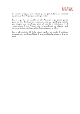 
los usuarios, o ingresar a un contexto que nos permita hacer una operación
específica, es decir ¡lo que quisiéramos que realice!
Esto es lo que hace tan versátil y tan útil a Asterisk y lo que permite que no
exista una línea directa en una comunicación sino que expanda este concepto
para integrar otras tecnologías, como el caso de la sintetización y el
reconocimiento de voz. Podemos estar conversando con una máquina y está
nos puede dar información específica almacenada en un servidor.
Con el advenimiento del VoIP, estamos yendo a un mundo de múltiples
comunicaciones con la posibilidad de crear muchas alternativas, en diversos
sitios.
 