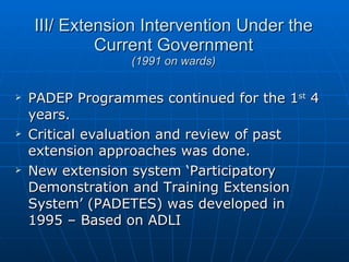 III/ Extension Intervention Under the Current Government (1991 on wards) PADEP Programmes continued for the 1 st  4 years. Critical evaluation and review of past extension approaches was done. New extension system ‘Participatory Demonstration and Training Extension System’ (PADETES) was developed in 1995 – Based on ADLI 