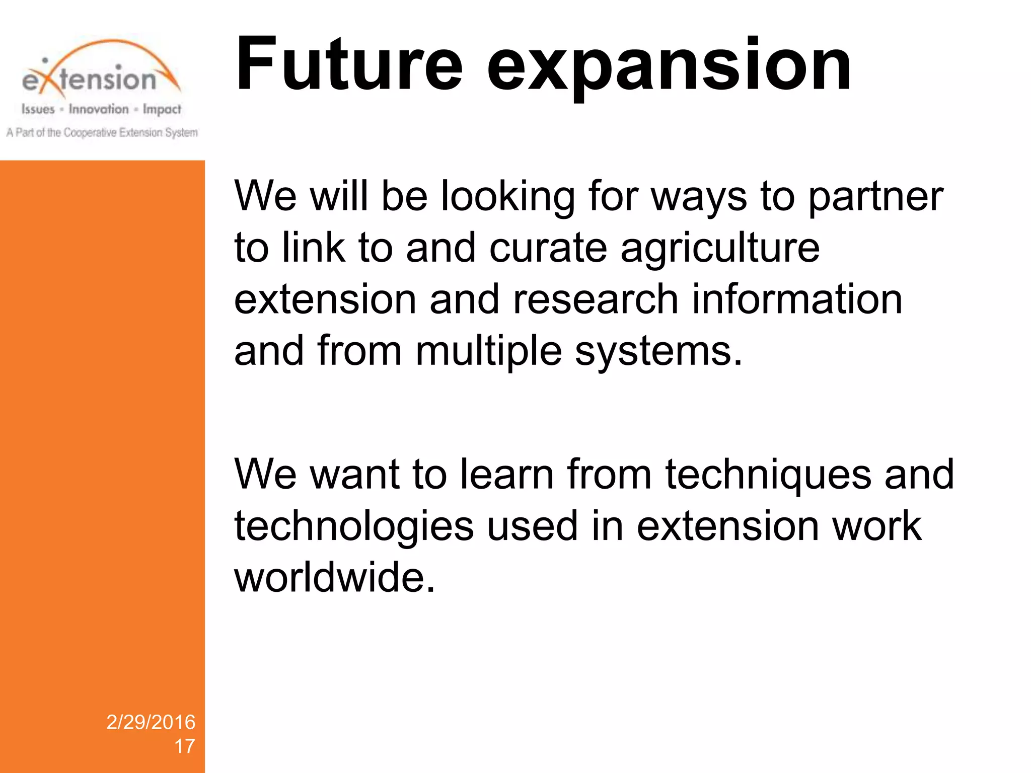Future expansion
We will be looking for ways to partner
to link to and curate agriculture
extension and research information
and from multiple systems.
We want to learn from techniques and
technologies used in extension work
worldwide.
2/29/2016
17
 