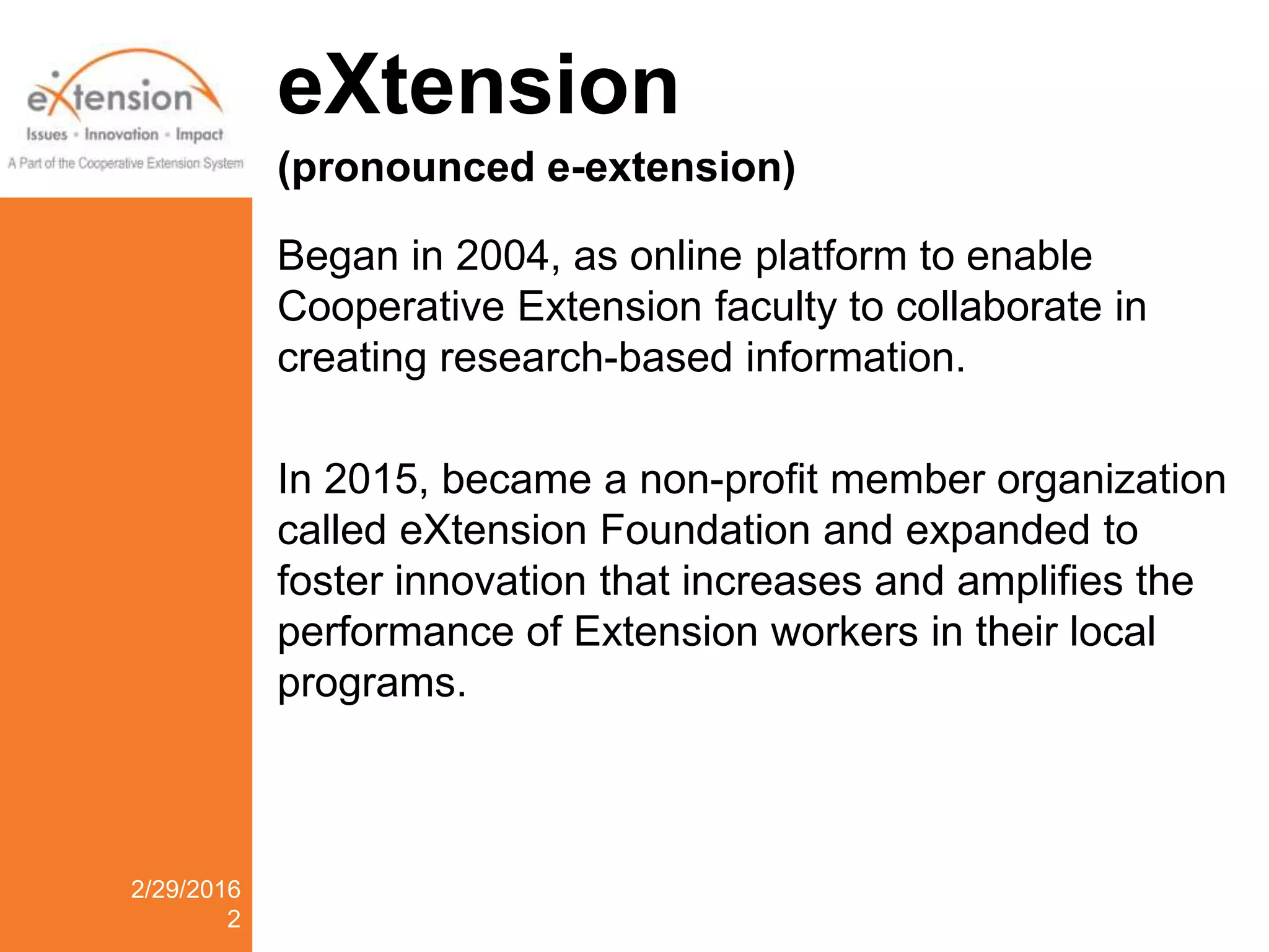 eXtension
(pronounced e-extension)
Began in 2004, as online platform to enable
Cooperative Extension faculty to collaborate in
creating research-based information.
In 2015, became a non-profit member organization
called eXtension Foundation and expanded to
foster innovation that increases and amplifies the
performance of Extension workers in their local
programs.
2/29/2016
2
 