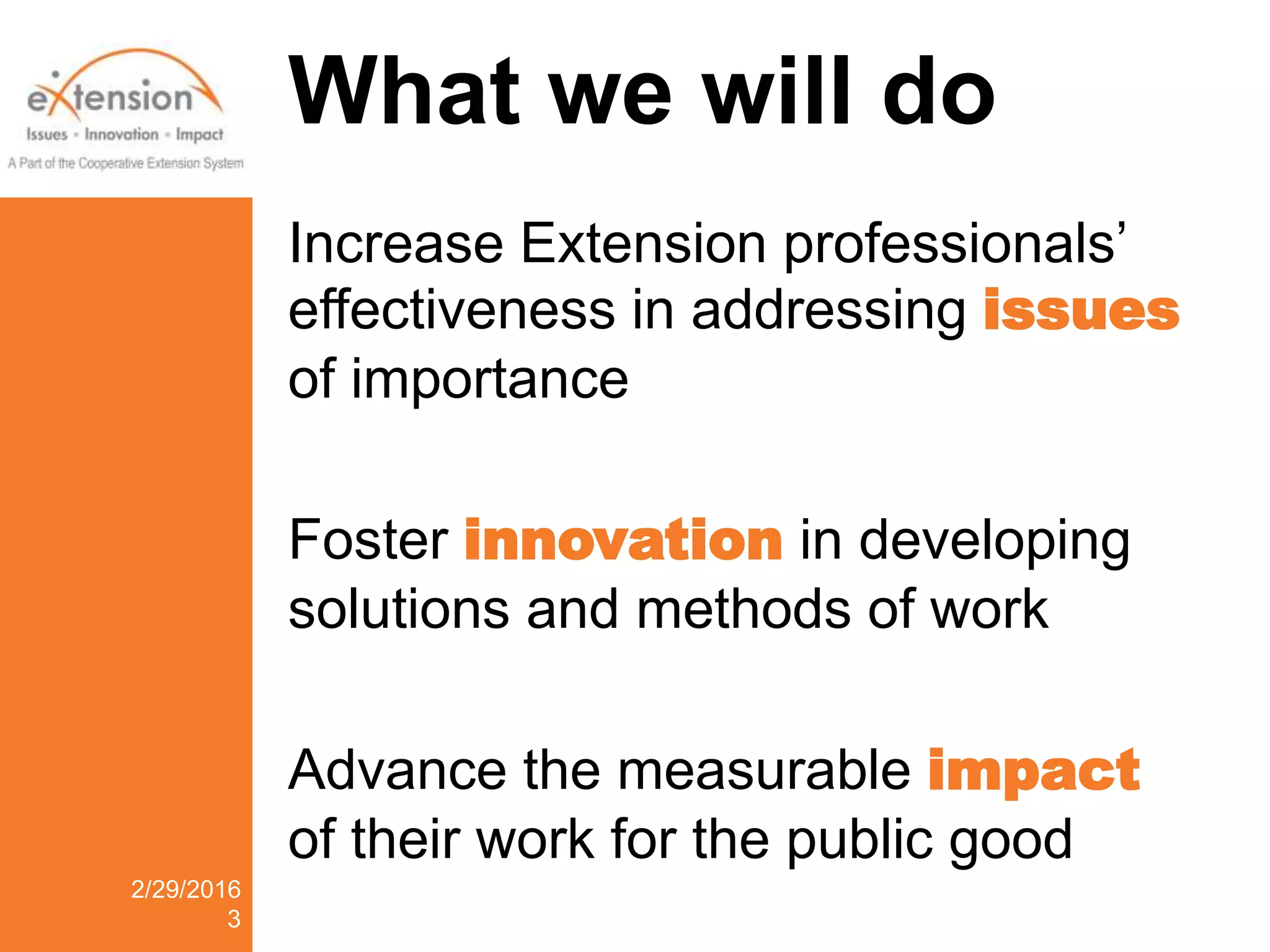 What we will do
Increase Extension professionals’
effectiveness in addressing issues
of importance
Foster innovation in developing
solutions and methods of work
Advance the measurable impact
of their work for the public good
2/29/2016
3
 