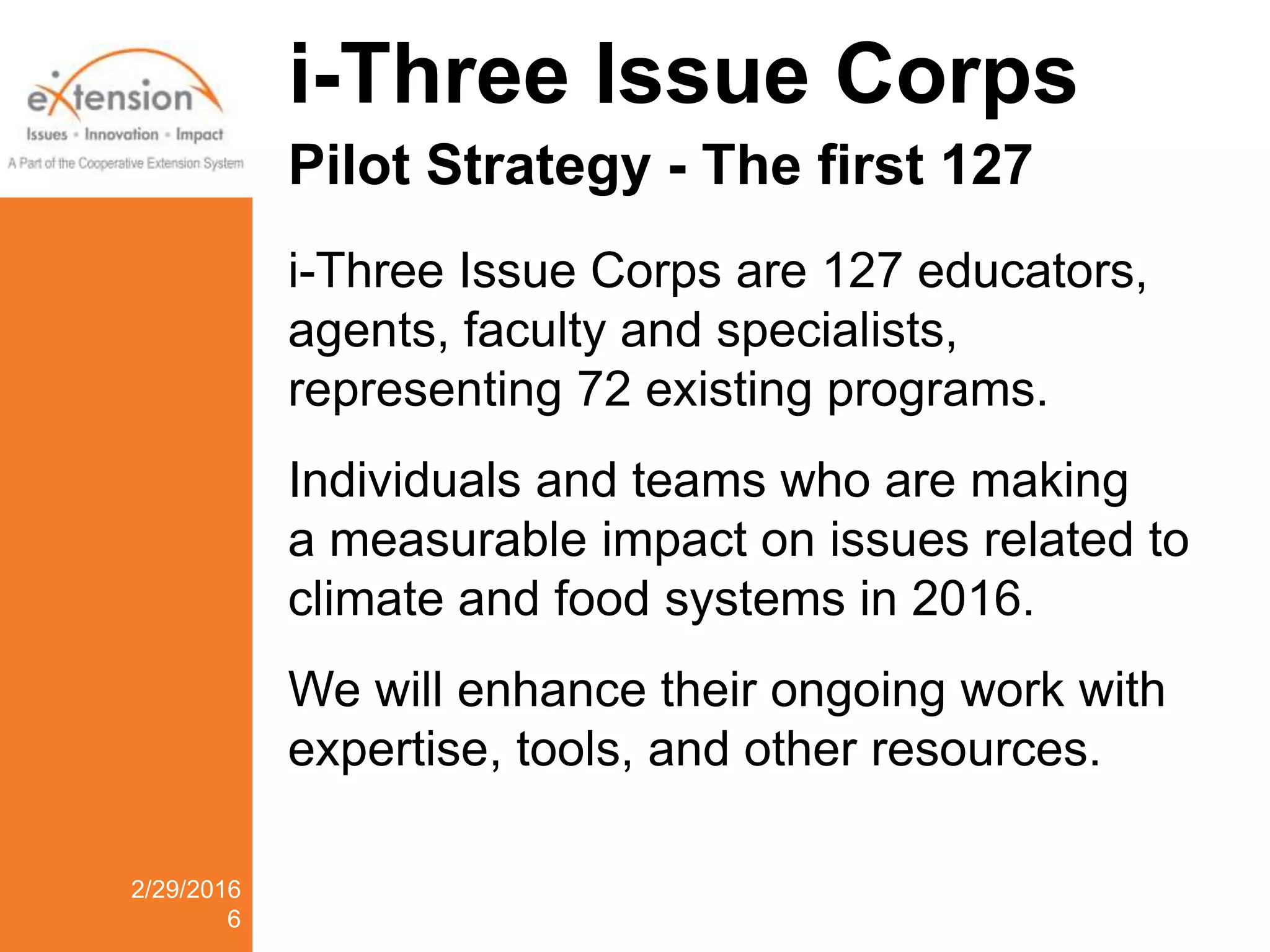 i-Three Issue Corps
Pilot Strategy - The first 127
i-Three Issue Corps are 127 educators,
agents, faculty and specialists,
representing 72 existing programs.
Individuals and teams who are making
a measurable impact on issues related to
climate and food systems in 2016.
We will enhance their ongoing work with
expertise, tools, and other resources.
2/29/2016
6
 