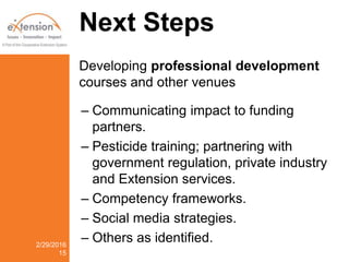 Next Steps
Developing professional development
courses and other venues
– Communicating impact to funding
partners.
– Pesticide training; partnering with
government regulation, private industry
and Extension services.
– Competency frameworks.
– Social media strategies.
– Others as identified.2/29/2016
15
 