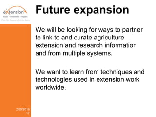 Future expansion
We will be looking for ways to partner
to link to and curate agriculture
extension and research information
and from multiple systems.
We want to learn from techniques and
technologies used in extension work
worldwide.
2/29/2016
17
 