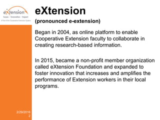 eXtension
(pronounced e-extension)
Began in 2004, as online platform to enable
Cooperative Extension faculty to collaborate in
creating research-based information.
In 2015, became a non-profit member organization
called eXtension Foundation and expanded to
foster innovation that increases and amplifies the
performance of Extension workers in their local
programs.
2/29/2016
2
 
