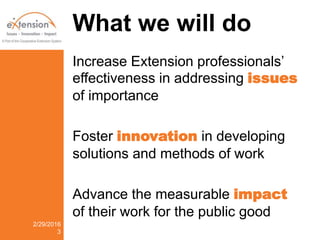 What we will do
Increase Extension professionals’
effectiveness in addressing issues
of importance
Foster innovation in developing
solutions and methods of work
Advance the measurable impact
of their work for the public good
2/29/2016
3
 