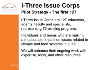 i-Three Issue Corps
Pilot Strategy - The first 127
i-Three Issue Corps are 127 educators,
agents, faculty and specialists,
representing 72 existing programs.
Individuals and teams who are making
a measurable impact on issues related to
climate and food systems in 2016.
We will enhance their ongoing work with
expertise, tools, and other resources.
2/29/2016
6
 