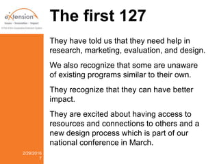 The first 127
They have told us that they need help in
research, marketing, evaluation, and design.
We also recognize that some are unaware
of existing programs similar to their own.
They recognize that they can have better
impact.
They are excited about having access to
resources and connections to others and a
new design process which is part of our
national conference in March.
2/29/2016
7
 