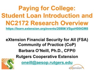 Paying for College:
Student Loan Introduction and
NC2172 Research Overview
https://learn.extension.org/events/2080#.VSgoH00tGM8
eXtension Financial Security for All (FSA)
Community of Practice (CoP)
Barbara O’Neill, Ph.D., CFP®
Rutgers Cooperative Extension
oneill@aesop.rutgers.edu
 
