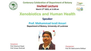 Centenary Celebration of Department of Botany
Invited Lecture
March 17th 2023, at 11:00 am
Xenobiotics and Human Health
Speaker
Prof. Mohammad Israil Ansari
Department of Botany, University of Lucknow
Convenors
Prof. Shamsul Hayat
Prof. Anwar Shahzad
Chairperson
Prof. M. Badruzzama Siddiqui
 