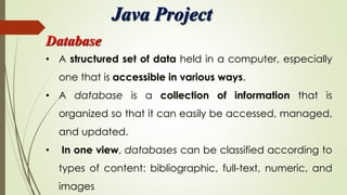 Java Project
Database
• A structured set of data held in a computer, especially
one that is accessible in various ways.
• A database is a collection of information that is
organized so that it can easily be accessed, managed,
and updated.
• In one view, databases can be classified according to
types of content: bibliographic, full-text, numeric, and
images
 