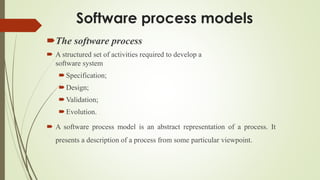 Software process models
The software process
 A structured set of activities required to develop a
software system
Specification;
Design;
Validation;
Evolution.
 A software process model is an abstract representation of a process. It
presents a description of a process from some particular viewpoint.
 