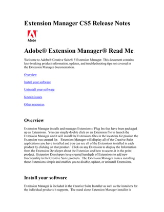 Extension Manager CS5 Release Notes
Adobe® Extension Manager® Read Me
Welcome to Adobe® Creative Suite® 5 Extension Manager. This document contains
late-breaking product information, updates, and troubleshooting tips not covered in
the Extension Manager documentation.
Overview
Install your software
Uninstall your software
Known issues
Other resources
Overview
Extension Manager installs and manages Extensions / Plug Ins that have been packaged
up as Extensions. You can simply double click on an Extension file to launch the
Extension Manager and it will install the Extensions files in the locations for product the
Extension was created for. Extension Manager will display all of the Creative Suite
applications you have installed and you can see all of the Extensions installed in each
product by clicking on that product. Click on any Extension to display the Information
from the Extension Developer about the Extension and how to access it in the point
product. Extension Developers have created hundreds of Extensions to add new
functionality to the Creative Suite products. The Extension Manager makes installing
these Extensions simple and enables you to disable, update, or uninstall Extensions.
Install your software
Extension Manager is included in the Creative Suite Installer as well as the installers for
the individual products it supports. The stand alone Extension Manager installer is
 