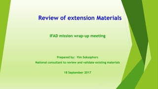 Review of extension Materials
IFAD mission wrap-up meeting
Prepared by: Yim Soksophors
National consultant to review and validate existing materials
18 September 2017
 