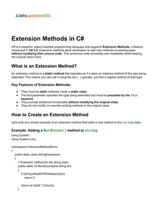 Extension Methods in C#
C# is a powerful, object-oriented programming language that supports Extension Methods, a feature
introduced in C# 3.0. Extension methods allow developers to add new methods to existing types
without modifying their source code. This enhances code reusability and readability while keeping
the original class intact.
What is an Extension Method?
An extension method is a static method that operates as if it were an instance method of the type being
extended. This means you can call it using the dot (.) operator, just like a regular method of that type.
Key Features of Extension Methods:
 They must be static methods inside a static class.
 The first parameter specifies the type being extended and must be preceded by the this
keyword.
 They provide additional functionality without modifying the original class.
 They do not modify or override existing methods in the original class.
How to Create an Extension Method
Let's look at a simple example of an extension method that adds a new method to the string class.
Example: Adding a WordCount() method to string
using System;
using System.Linq;
namespace ExtensionMethodDemo
{
public static class StringExtensions
{
// Extension method for the string class
public static int WordCount(this string str)
{
if (string.IsNullOrWhiteSpace(str))
return 0;
return str.Split(' ').Count();
}
 