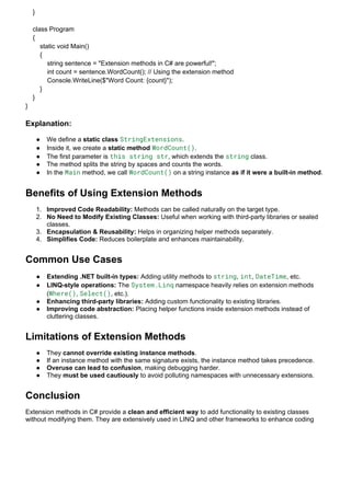 }
class Program
{
static void Main()
{
string sentence = "Extension methods in C# are powerful!";
int count = sentence.WordCount(); // Using the extension method
Console.WriteLine($"Word Count: {count}");
}
}
}
Explanation:
 We define a static class StringExtensions.
 Inside it, we create a static method WordCount().
 The first parameter is this string str, which extends the string class.
 The method splits the string by spaces and counts the words.
 In the Main method, we call WordCount() on a string instance as if it were a built-in method.
Benefits of Using Extension Methods
1. Improved Code Readability: Methods can be called naturally on the target type.
2. No Need to Modify Existing Classes: Useful when working with third-party libraries or sealed
classes.
3. Encapsulation & Reusability: Helps in organizing helper methods separately.
4. Simplifies Code: Reduces boilerplate and enhances maintainability.
Common Use Cases
 Extending .NET built-in types: Adding utility methods to string, int, DateTime, etc.
 LINQ-style operations: The System.Linq namespace heavily relies on extension methods
(Where(), Select(), etc.).
 Enhancing third-party libraries: Adding custom functionality to existing libraries.
 Improving code abstraction: Placing helper functions inside extension methods instead of
cluttering classes.
Limitations of Extension Methods
 They cannot override existing instance methods.
 If an instance method with the same signature exists, the instance method takes precedence.
 Overuse can lead to confusion, making debugging harder.
 They must be used cautiously to avoid polluting namespaces with unnecessary extensions.
Conclusion
Extension methods in C# provide a clean and efficient way to add functionality to existing classes
without modifying them. They are extensively used in LINQ and other frameworks to enhance coding
 
