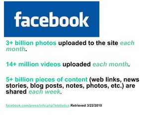 Facebook
3+ billion photos uploaded to the site each
month.
14+ million videos uploaded each month.
5+ billion pieces of content (web links, news
stories, blog posts, notes, photos, etc.) are
shared each week.
facebook.com/press/info.php?statistics Retrieved 3/22/2010
 