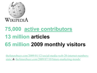 Wikipedia
75,000 active contributors
13 million articles
65 million 2009 monthly visitors
thefuturebuzz.com/2009/01/12/social-media-web-20-internet-numbers-
stats/ & thefuturebuzz.com/2009/07/10/future-marketing-trends/
 