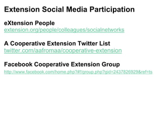 Extension Social Media Participation
eXtension People
extension.org/people/colleagues/socialnetworks
A Cooperative Extension Twitter List
twitter.com/aafromaa/cooperative-extension
Facebook Cooperative Extension Group
http://www.facebook.com/home.php?#!/group.php?gid=2437826929&ref=ts
 