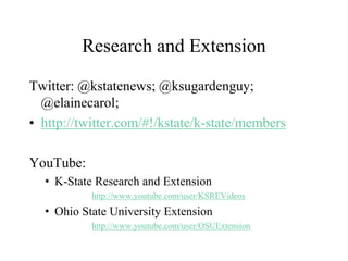 Research and Extension
Twitter: @kstatenews; @ksugardenguy;
@elainecarol;
• http://twitter.com/#!/kstate/k-state/members
YouTube:
• K-State Research and Extension
http://www.youtube.com/user/KSREVideos
• Ohio State University Extension
http://www.youtube.com/user/OSUExtension
 