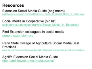 Resources
Extension Social Media Guide (beginners)
collaborate.extension.org/wiki/Beginners_Guide_to_Social_Media_in_Extension/
Social media in Cooperative (old list)
collaborate.extension.org/wiki/Social_Media_in_Extension
Find Extension colleagues in social media
people.extension.org
Penn State College of Agriculture Social Media Best
Practices
agsci.psu.edu/communications/updates/2010/03/social-media-strategy-and-best-practices
Agrilife Extension Social Media Guide
http://agrilifeweb.tamu.edu/us/social/
 