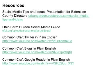 Resources
Social Media Tips and Ideas: Presentation for Extension
County Directors urbangarden.posterous.com/social-media-
tips-and-ideas
Ohio Farm Bureau Social Media Guide
ofbf.org/uploads/social-media-guide.pdf
Common Craft Twitter in Plain English
http://www.youtube.com/watch?v=ddO9idmax0o
Common Craft Blogs in Plain English
http://www.youtube.com/watch?v=NN2I1pWXjXI
Common Craft Google Reader in Plain English
http://www.youtube.com/watch?v=VSPZ2Uu_X3Y
 