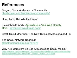 References
Brogan, Chris, Audience or Community
chrisbrogan.com/audience-or-community/
Hunt, Tara, The Whuffie Factor
Kleinschmidt, Andy, Agriculture in Van Wert County,
Ohio agvanwert.wordpress.com/
Scott, David Meerman, The New Rules of Marketing and PR
The Social Network Roadmap
globalhumancapital.org/?p=675
Why Are Marketers So Bad At Measuring Social Media?
blogs.forrester.com/marketing/2009/11/why-are-marketers-so-bad-at-measuring-
social-media.html?cm_mmc=Ask-_-twitter-_-twitter-_-8275664
 