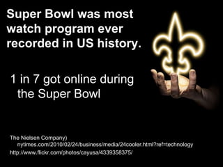 Super Bowl was most
watch program ever
recorded in US history.
1 in 7 got online during
the Super Bowl
The Nielsen Company)
nytimes.com/2010/02/24/business/media/24cooler.html?ref=technology
http://www.flickr.com/photos/cayusa/4339358375/
 