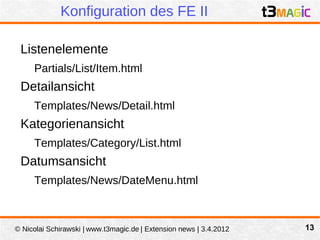 Konfiguration des FE II

 Listenelemente
     Partials/List/Item.html
 Detailansicht
     Templates/News/Detail.html
 Kategorienansicht
     Templates/Category/List.html
 Datumsansicht
     Templates/News/DateMenu.html



© Nicolai Schirawski | www.t3magic.de | Extension news | 3.4.2012   13
 