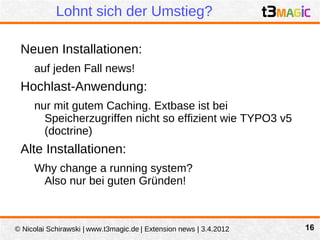 Lohnt sich der Umstieg?

 Neuen Installationen:
     auf jeden Fall news!
 Hochlast-Anwendung:
     nur mit gutem Caching. Extbase ist bei
       Speicherzugriffen nicht so effizient wie TYPO3 v5
       (doctrine)
 Alte Installationen:
     Why change a running system?
      Also nur bei guten Gründen!



© Nicolai Schirawski | www.t3magic.de | Extension news | 3.4.2012   16
 