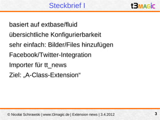 Steckbrief I

 basiert auf extbase/fluid
 übersichtliche Konfigurierbarkeit
 sehr einfach: Bilder/Files hinzufügen
 Facebook/Twitter-Integration
 Importer für tt_news
 Ziel: „A-Class-Extension“




© Nicolai Schirawski | www.t3magic.de | Extension news | 3.4.2012   3
 