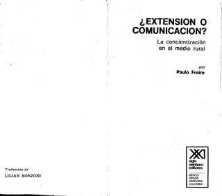 I
. .-.
'.•
•
.'•.,
'1I . ,
'1t,
~
I ~
•,
)
•,
•
•,
,
)
)
I
•
•}
~
,1
'
11. ,.
Traducción de
LILIAN RONZONI
<,
¿EXTENSION O
COMUNICACION?
r[
~:
La concientización
en el medio rural
por
Paulo Freire
)J«I

~ecitores
MExlCO
ESPAÑA
ARGENTINA
COlOMBIA
 