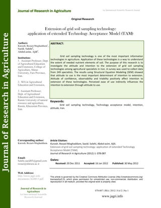 Extension of grid soil sampling technology:
application of extended Technology Acceptance Model (TAM)
Keywords:
Grid soil sampling technology, Technology acceptance model, intention,
attitude, Iran.
ABSTRACT:
Grid soil sampling technology is one of the most important information
technologies in agriculture. Application of these technologies is a way to understand
the extent of needed nutrient elements of soil. The purpose of this research is to
investigate the attitude and intention to the extension of grid soil sampling
technologies among agricultural specialists in Iran. A survey was used to collect data
from 249 specialists. The results using Structural Equation Modeling (SEM) showed
that attitude to use is the most important determinant of intention to extension.
Attitude of confidence, observability and triability positively affect intention to
extension of these technologies. Perceived ease of use indirectly influences the
intention to extension through attitude to use.
078-087 | JRA | 2012 | Vol 2 | No 1
This article is governed by the Creative Commons Attribution License (http://creativecommons.org/
licenses/by/2.0), which gives permission for unrestricted use, non-commercial, distribution, and
reproduction in all medium, provided the original work is properly cited.
www.jagri.info
Journal of Research in
Agriculture
An International Scientific
Research Journal
Authors:
Kurosh. Rezaei-Moghaddam1
,
Saeid. Salehi2
,
Abdol-azim. Ajili3
.
Institution:
1. Assistant Professor, Dept.
of Agricultural Education
and Extension, College of
Agriculture, Shiraz
University, Fars Province,
Iran.
2. M.S in Agricultural
Education and Extension,
3. Assistant Professor,
Dept. of Agricultural
Education and Extension,
Ramin University of natural
resource and agriculture,
Ramin, Khuzestan Province,
Iran.
Corresponding author:
Kurosh. Rezaei-Moghaddam.
Email:
Salehi.saeid85@gmail.com
rezaei@shirazu.ac.ir
Web Address:
http://www.jagri.info
documents/AG0013.pdf.
Dates:
Received: 20 Dec 2011 Accepted: 16 Jan 2012 Published: 30 May 2012
Article Citation:
Kurosh. Rezaei-Moghaddam, Saeid. Salehi, Abdol-azim. Ajili.
Extension of grid soil sampling technology: application of extended Technology
Acceptance Model (TAM).
Journal of Research in Agriculture (2012) 1: 078-087
Original Research
Journal of Research in Agriculture
JournalofResearchinAgriculture An International Scientific Research Journal
 