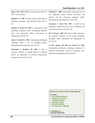 Rogers EM. 1995. Diffusion of Innovations (4th Ed.).
New York: Free Press.
Shibusawa S. 2002. Precision farming approaches to
small-farm agriculture. Agro-chemicals report 2(4):13-
20.
Schepers J, Wetzels M. 2007. A meta-analysis of the
technology acceptance model: Investigating subjective
norm and moderation effects. Information &
Management 44(5):90-103.
Taylor S, Todd PA. 1995. Understanding information
technology usage: A test of competing models.
Information Systems Research 6(2):145-176.
Torkamani J, Hardaker JB. 1996. A study of
economic efficiency of Iranian farmers in Ramjerd
district: An application of stochastic programming.
Agricultural Economics 14:73-83.
Venkatesh V. 2000. Determinates of perceived ease of
use: Integrating control, intrinsic motivation, and
emotion into the technology acceptance model.
Information Systems Research 11(4):342-365.
Venkatesh V, Davis FD. 1996. A model of the
antecedents of perceived ease of use development and
test. Decision Sciences 27(3):451-481.
Wu J, Wang S. 2005. What drives mobile commerce?
An empirical evaluation of the revised technology
acceptance model. Information and Management 42
(5):719-729.
Yi MY, Jackson JD, Park JS, Probst JC. 2006.
Understanding information technology acceptance by
individual professionals: Toward an integrative view.
Information & Management 43(3):350-363.
087 Journal of Research in Agriculture (2012) 1: 078-087
Rezaei-Moghaddam et al.,2012
Submit your articles online at www.jagri.info
Advantages
 Easy online submission
 Complete Peer review
 Affordable Charges
 Quick processing
 Extensive indexing
 You retain your copyright
submit@jagri.info
www.jagri.info/Sumit.php.
 
