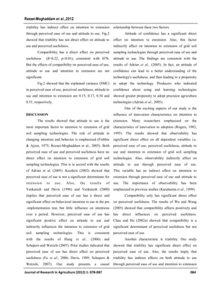 triability has indirect effect on intention to extension
through perceived ease of use and attitude to use. Fig.2
showed that triability has not direct effect on attitude to
use and perceived usefulness.
Compatibility has a direct effect on perceived
usefulness (ß=0.22, p<0.01), consistent with H7b.
But the effects of compatibility on perceived ease of use,
attitude to use and intention to extension are not
significant.
Fig.2 showed that the explained variance (SMC)
in perceived ease of use, perceived usefulness, attitude to
use and intention to extension are 0.15, 0.17, 0.34 and
0.51, respectively.
DISCUSSION
The results showed that attitude to use is the
most important factor to intention to extension of grid
soil sampling technologies. The role of attitude in
changing intention and behavior is emphasized (Fishbin
& Ajzen, 1975; Rezaei-Moghaddam et al., 2005). Both
perceived ease of use and perceived usefulness have no
direct effect on intention to extension of grid soil
sampling technologies. This is in accord with the results
of Adrian et al. (2005). Koufaris (2002) showed that
perceived ease of use is not a significant determinate for
intension to use. Also, the results of
Venkatesh and Davis (1996) and Venkatesh (2000)
implies that perceived ease of use has a direct and
significant effect on behavioral intention to use in the pre
-implementation test, but little influence on intentions
over a period. However, perceived ease of use has
significant positive effect on attitude to use and
indirectly influences the intention to extension of grid
soil sampling technologies. This is consistent
with the results of Hung et al., (2006) and
Schepers and Wetzels (2007). Prior studies indicated that
perceived ease of use has direct effect on perceived
usefulness (Fu et al., 2006; Davis, 1989; Schepers &
Wetzels, 2007). Our study presents a causal
relationship between these two factors.
Attitude of confidence has a significant direct
effect on intention to extension. Also, this factor
indirectly affect on intention to extension of grid soil
sampling technologies through perceived ease of use and
attitude to use. The findings are consistent with the
results of Adrian et al., (2005). In fact, an attitude of
confidence can lead to a better understanding of the
technology's usefulness, and then leading to a propensity
to adopt the technology. Producers who indicated
confidence about using and learning technologies
showed greater propensity to adopt precision agriculture
technologies (Adrian et al., 2005).
One of the exciting aspects of our study is the
influence of innovation characteristics on intention to
extension. Many researchers emphasized on the
characteristics of innovation to adoption (Rogers, 1983,
1995). The results showed that observability has
significant direct effect on all dependent variables i.e.
perceived ease of use, perceived usefulness, attitude to
use and intention to extension of grid soil sampling
technologies. Also, observability indirectly affect on
attitude to use through perceived ease of use.
This variable has an indirect effect on intention to
extension through perceived ease of use and attitude to
use. The importance of observability has been
emphasized in previous studies (Karahanna et al., 1999).
Compatibility only has significant direct effect
on perceived usefulness. The results of Wu and Wang
(2005) showed that compatibility affects positively and
has direct influences on perceived usefulness.
Chau and Hu (2002a) showed that compatibility is a
significant determinant of perceived usefulness but not
perceived ease of use.
Another characteristic is triability. Our study
showed that triability has significant direct effect on
perceived ease of use. Also, the results imply that
triability has indirect effects on both attitude to use
through perceived ease of use and intention to extension
Journal of Research in Agriculture (2012) 1: 078-087 084
Rezaei-Moghaddam et al.,2012
 