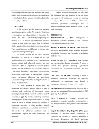 through perceived ease of use and attitude to use. Many
studies confirm that test of a technology in a small area
of farm leads to better decisions related to adoption by
farmers (Rogers, 1983).
CONCLUSION
In this research, we tried to test the extended
technology acceptance model. We integrated the attitude
of confidence, and characteristics of innovation by
Rogers (1983, 1995) i.e. observability, compatibility and
triability to it. The findings indicated that the explained
variance by this model was higher than the previous
studies related to information technologies in agriculture.
Then, careful attention should be paid to characteristics
of grid soil sampling technologies.
The results showed that the most important
determinant for intention to extension of grid soil
sampling technologies is attitude to use. The relationship
between attitude and behavioral intention has been
emphasized. This is important to develop positive
attitudes towards technology for successful adoption.
This finding has policy implications for agricultural
development policy makers so that can help extension
agents, agricultural educators and agricultural
administrators to present suitable training and services to
change attitude of clients.
Our study provides a starting point for
agricultural development decision makers in Iran to
extension and application of information system
technologies in agriculture. However, additional research
is needed to apply the extended technology acceptance
model proposed by this study to other contexts. A survey
would be useful to predict attitude and intension of
agricultural specialists in other provinces towards
information technologies. Also, further development of
the model with additional constructs such as
environmental impacts of these technologies are
proposed.
As with all empirical researches, this study has a
few limitations. The most important is that the model
was tested in only one context i.e. grid soil sampling
technologies. The research should be extend to another
precision agriculture technologies such as
VRT-technologies (irrigation, spraying, tillage …) and
Yield monitoring.
REFERENCES
Abdulhosainzadeh A. 1986. Investigation of
Agricultural Economic Problems of Iran. Ketabiran
Publications Ltd. Tehran. (in Farsi).
Adrian AM, Norwood SH, Mask PL. 2005. Producers’
perceptions and attitudes toward precision agriculture
technologies. Computers and Electronics in Agriculture
48(3):256-271.
Arnholt M, Batte MT, Prochaska S. 2001. Adoption
and use of precision farming technologies: A survey of
Central Ohio precision farming. Agricultural,
Environment and Development Economics, Ohio State
University.
Chau PYK, Hu PJ. 2002. Examining a model of
information technology acceptance by individual
professionals: An exploratory study. Journal of
Management Information Systems 18(4):191-229.
Davis FD. 1989. Perceived usefulness, perceived ease of
use, and user acceptance of information technology. MIS
Quarterly 13(3):319-340.
Davis FD, Bagozzi RP, Warshaw PR. 1989. User
acceptance of computer technology: A comparison of
two theoretical models. Management Science 35(8):982-
1003.
English BC, Roberts RK, Sleigh DE. 2000. Spatial
distribution of precision farming technologies in
Tennessee. The University of Tennessee, Department of
Agricultural Economics and Rural Sociology,
085 Journal of Research in Agriculture (2012) 1: 078-087
Rezaei-Moghaddam et al.,2012
 