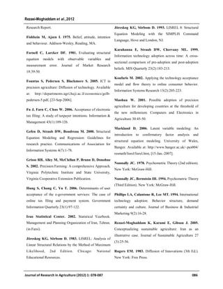 Research Report.
Fishbein M, Ajzen I. 1975. Belief, attitude, intention
and behaviour. Addison-Wesley, Reading, MA.
Fornell C, Larcker DF. 1981. Evaluating structural
equation models with observable variables and
measurement error. Journal of Market Research
18:39-50.
Fountas S, Pedersen S, Blackmore S. 2005. ICT in
precision agriculture: Diffusion of technology. Available
at: http://departments.agri.huji.ac.il/economics/gelb-
pedersen-5.pdf, [23-Sep-2006].
Fu J, Farn C, Chao W. 2006. Acceptance of electronic
tax filing: A study of taxpayer intentions. Information &
Management 43(1):109-126.
Gefen D, Straub DW, Boudreau M. 2000. Structural
Equation Modeling and Regression: Guidelines for
research practice. Communications of Association for
Information Systems 4(7):1-78.
Grisso RB, Alley M, McClellan P, Brann D, Donohue
S. 2002. Precision Farming: A comprehensive Approach.
Virginia Polytechnic Institute and State University,
Virginia Cooperative Extension Publication.
Hung S, Chang C, Yu T. 2006. Determinants of user
acceptance of the e-government services: The case of
online tax filing and payment system. Government
Information Quarterly 23(1):97-122.
Iran Statistical Center. 2002. Statistical Yearbook.
Management and Planning Organization of Iran, Tehran.
(in Farsi).
Jöreskog KG, Sörbom D. 1983. LISREL: Analysis of
Linear Structural Relations by the Method of Maximum
Likelihood, 2nd Edition. Chicago: National
Educational Resources.
Jöreskog KG, Sörbom D. 1993. LISREL 8: Structural
Equation Modeling with the SIMPLIS Command
Language, Hove and London, NJ.
Karahanna E, Straub DW, Chervany ML. 1999.
Information technology adoption across time: A cross-
sectional comparison of pre-adoption and post-adoption
beliefs. MIS Quarterly 23(2):183-213.
Koufaris M. 2002. Applying the technology acceptance
model and flow theory to online consumer behavior.
Information Systems Research 13(2):205-223.
Maohua W. 2001. Possible adoption of precision
agriculture for developing countries at the threshold of
the new millennium. Computers and Electronics in
Agriculture 30:45-50.
Markland D. 2006. Latent variable modeling: An
introduction to confirmatory factor analysis and
structural equation modeling. University of Wales,
Bangor. Available at: http://www.bangor.ac.uk/~pes004/
resmeth/lisrel/lisrel.htm, [15-Jan.-2007].
Nunnally JC. 1978. Psychometric Theory (2nd edition).
New York: McGraw-Hill.
Nunnally JC, Bernstein IH. 1994. Psychometric Theory
(Third Edition). New York: McGraw-Hill.
Phillips LA, Calantone R, Lee MT. 1994. International
technology adoption: Behavior structure, demand
certainty and culture. Journal of Business & Industrial
Marketing 9(2):16-28.
Rezaei-Moghaddam K, Karami E, Gibson J. 2005.
Conceptualizing sustainable agriculture: Iran as an
illustrative case. Journal of Sustainable Agriculture 27
(3):25-56.
Rogers EM. 1983. Diffusion of Innovations (3th Ed.).
New York: Free Press.
Journal of Research in Agriculture (2012) 1: 078-087 086
Rezaei-Moghaddam et al.,2012
 