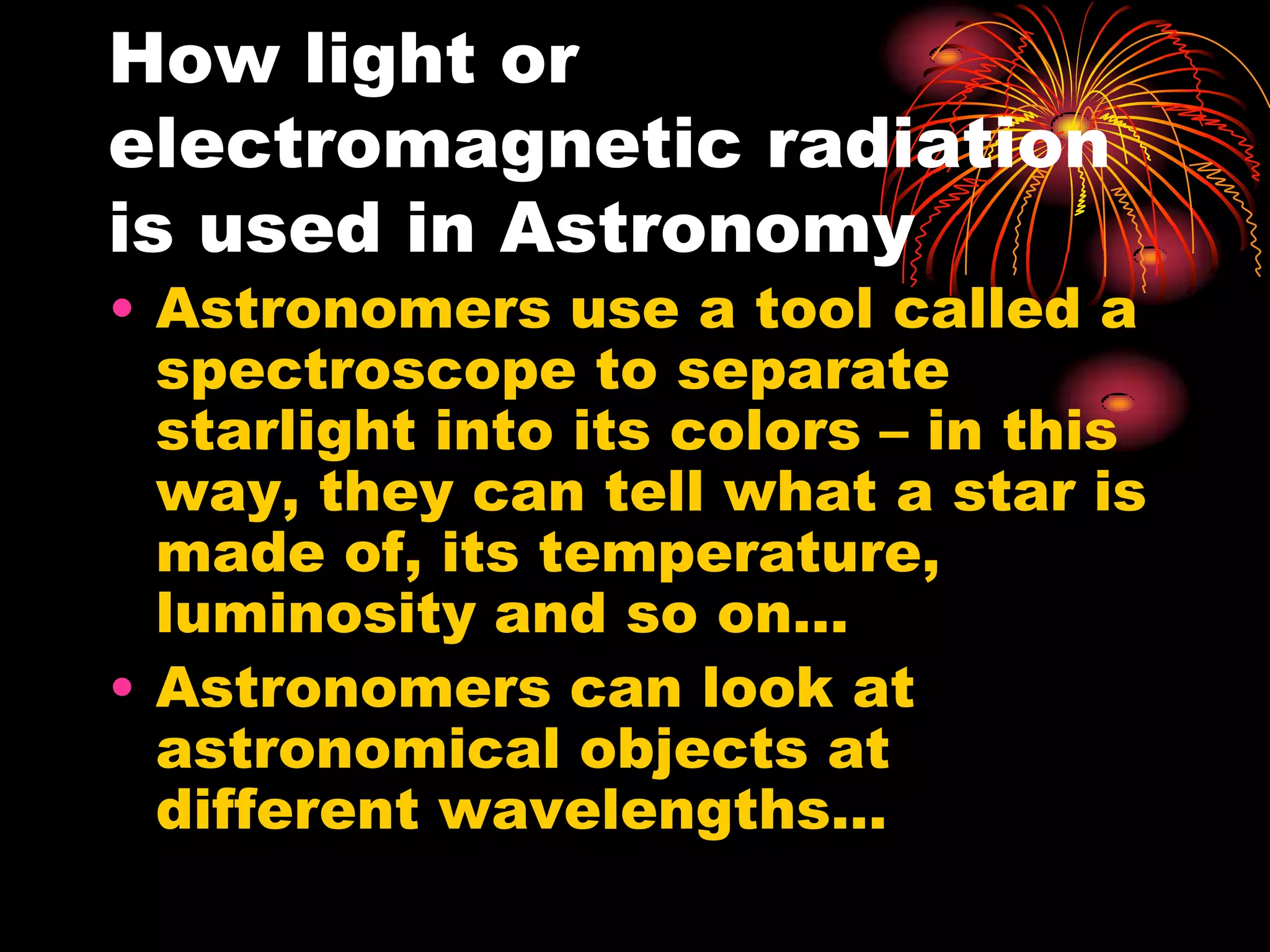 How light or electromagnetic radiation is used in AstronomyAstronomers use a tool called a spectroscope to separate starlight into its colors – in this way, they can tell what a star is made of, its temperature, luminosity and so on…Astronomers can look at astronomical objects at different wavelengths…