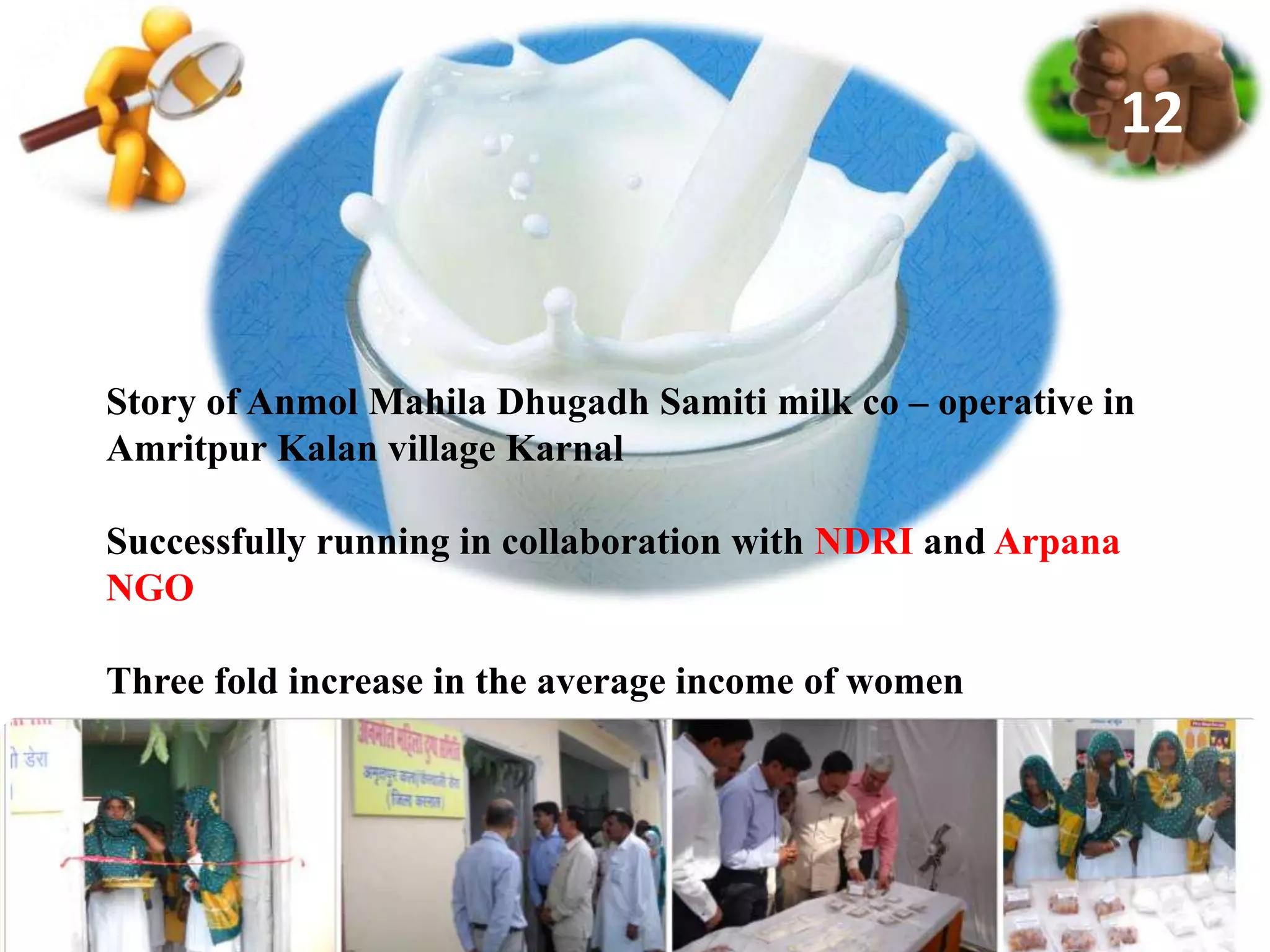 Story of Anmol Mahila Dhugadh Samiti milk co – operative in
Amritpur Kalan village Karnal
Successfully running in collaboration with NDRI and Arpana
NGO
Three fold increase in the average income of women
12
 