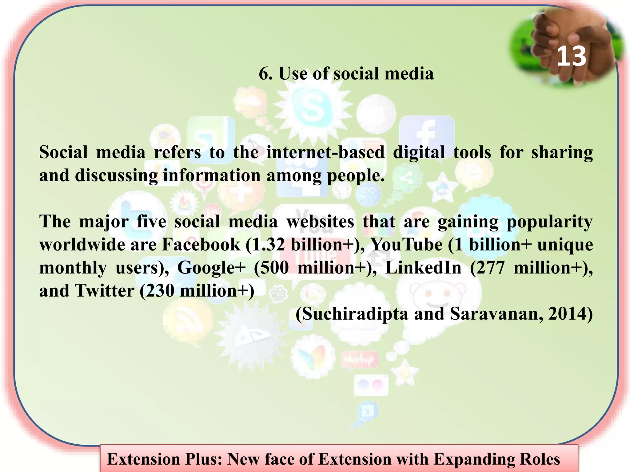 6. Use of social media
Social media refers to the internet-based digital tools for sharing
and discussing information among people.
The major five social media websites that are gaining popularity
worldwide are Facebook (1.32 billion+), YouTube (1 billion+ unique
monthly users), Google+ (500 million+), LinkedIn (277 million+),
and Twitter (230 million+)
(Suchiradipta and Saravanan, 2014)
Extension Plus: New face of Extension with Expanding Roles
13
 