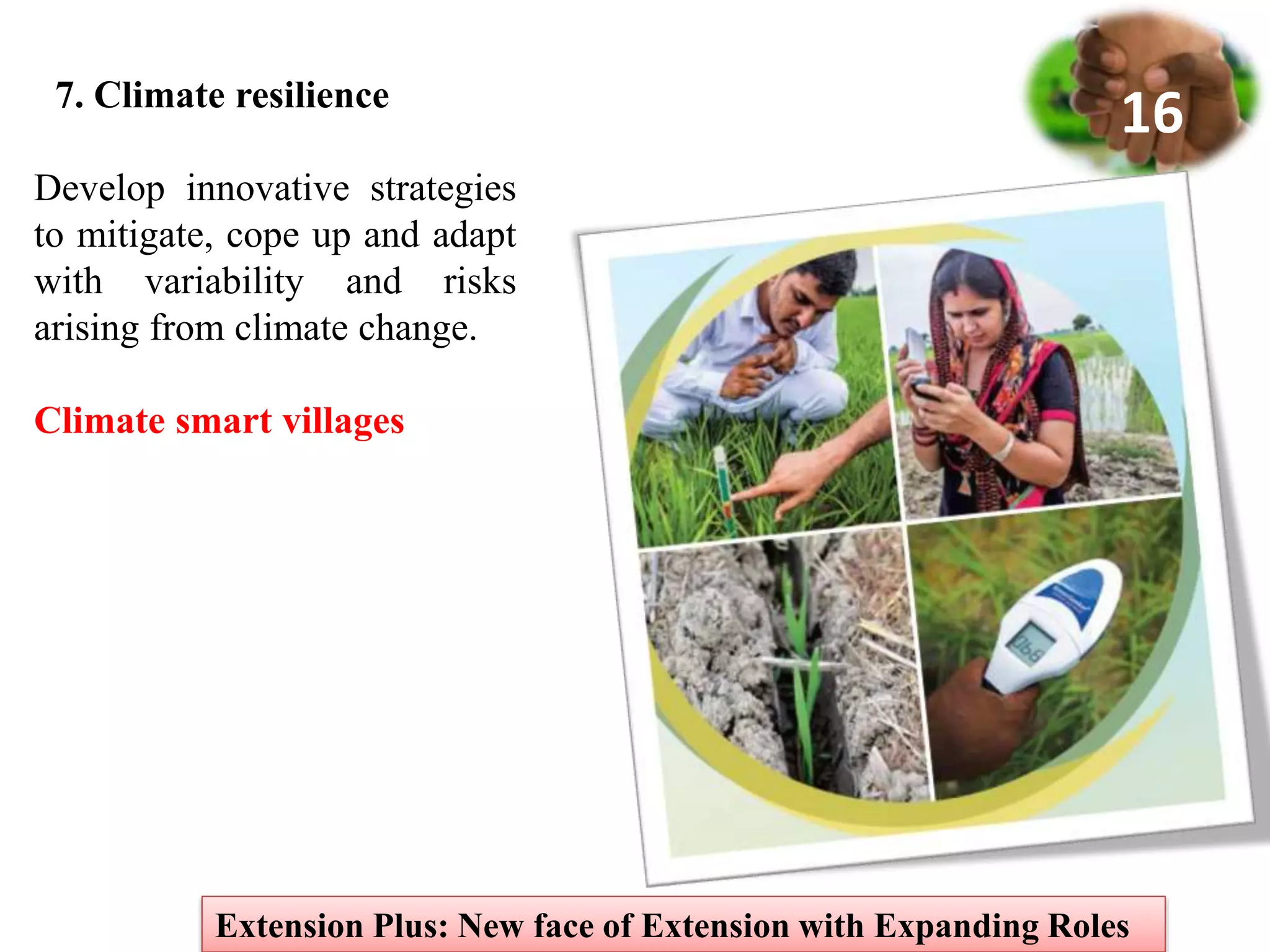 7. Climate resilience
Extension Plus: New face of Extension with Expanding Roles
16
Develop innovative strategies
to mitigate, cope up and adapt
with variability and risks
arising from climate change.
Climate smart villages
 