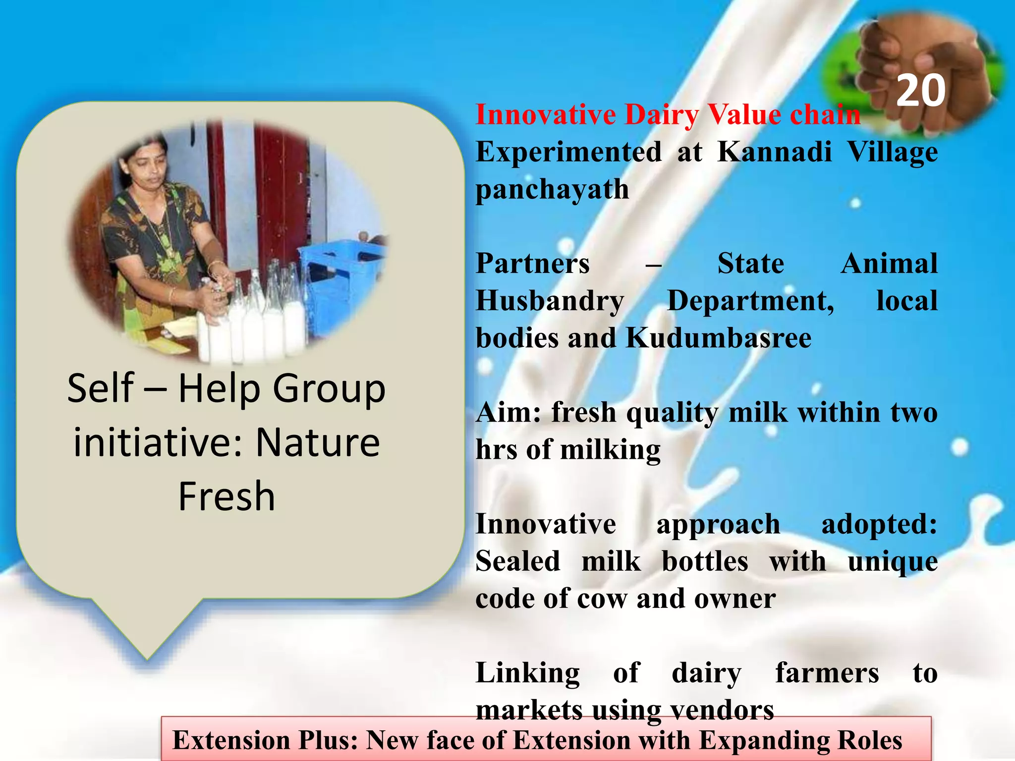 Self – Help Group
initiative: Nature
Fresh
Extension Plus: New face of Extension with Expanding Roles
20Innovative Dairy Value chain
Experimented at Kannadi Village
panchayath
Partners – State Animal
Husbandry Department, local
bodies and Kudumbasree
Aim: fresh quality milk within two
hrs of milking
Innovative approach adopted:
Sealed milk bottles with unique
code of cow and owner
Linking of dairy farmers to
markets using vendors
 